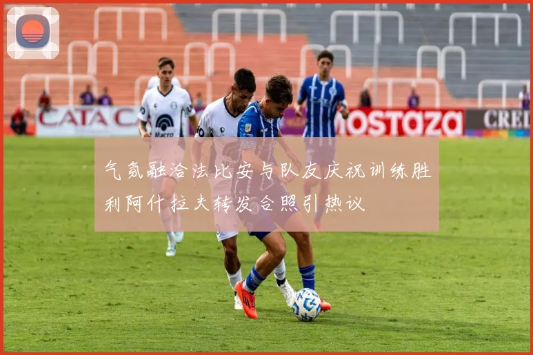 气氛融洽法比安与队友庆祝训练胜利阿什拉夫转发合照引热议
