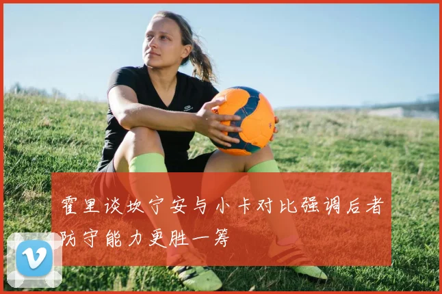 霍里谈坎宁安与小卡对比强调后者防守能力更胜一筹