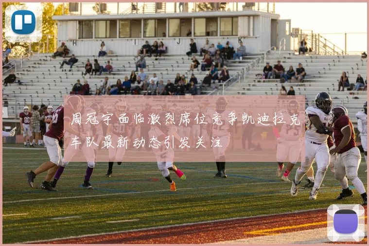 周冠宇面临激烈席位竞争凯迪拉克车队最新动态引发关注
