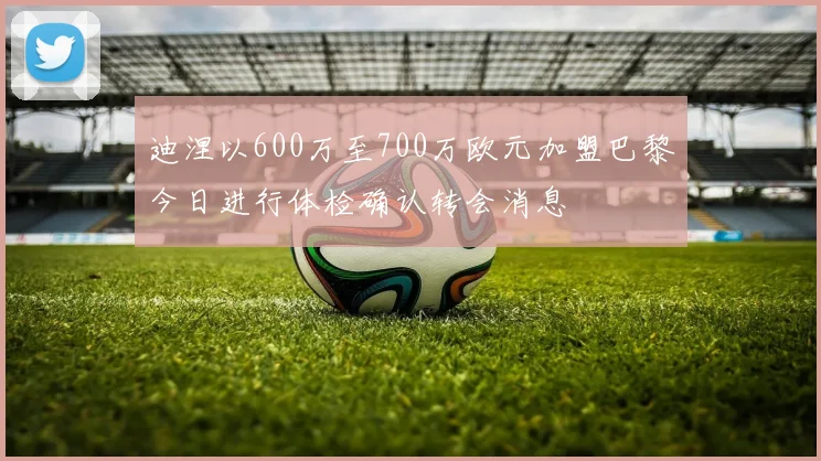 迪涅以600万至700万欧元加盟巴黎今日进行体检确认转会消息