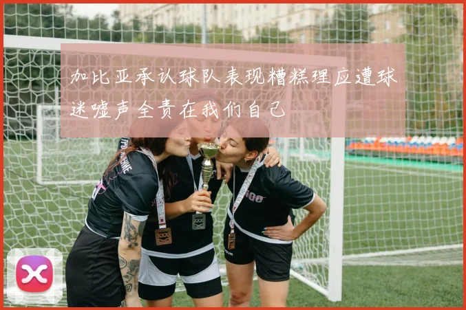 加比亚承认球队表现糟糕理应遭球迷嘘声全责在我们自己